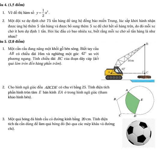 âu 4. (1,5 điểm) 
1. Vẽ đồ thị hàm số y= 1/2 x^2. 
2. Một đội xe dự định chở 75 tần hàng đề úng hộ đồng bảo miền Trung, lúc sắp khởi hành nhận 
được ủng hộ thêm 5 tấn hàng và được bồ sung thêm 5 xe đề chở hết số hàng trên, do đó mỗi xe 
chờ ít hơn dự định 1 tấn. Hỏi lúc đầu có bao nhiêu xe, biết rằng mỗi xe chờ số tấn hàng là như 
nhau? 
âu 5. (2,0 diểm) 
B 
1. Một cần cầu đang nâng một khổi gỗ bên sông. Biết tay cầu 
AB có chiều dài 16m và nghiêng một góc 42° so với 
phương ngang. Tính chiều dài BC của đoạn dây cáp (kết 16m
quả làm tròn đến hàng phần trăm).
42°
A 
c
00000
2. Cho hình ngũ giác đều ABCDE có chu vi bằng 25. Tính diện tích 
phần hình tròn tâm E bán kính EA ở trong hình ngũ giác (tham 
khảo hình bên). 
3. Một quả bóng đá hình cầu có đường kính bằng 20 cm. Tính diện 
tích da cần dùng để làm quả bóng đó (bỏ qua các mép khâu và đường 
chi).