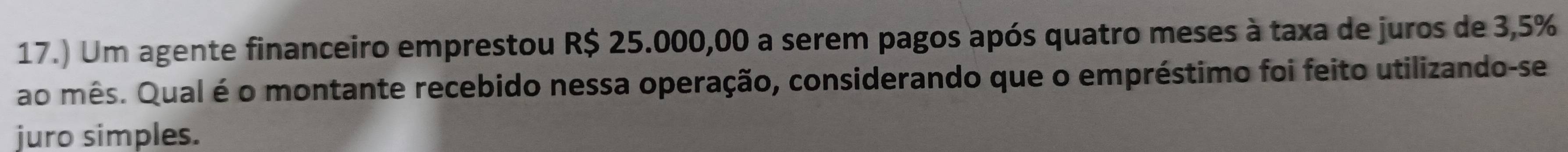 17.) Um agente financeiro emprestou R$ 25.000,00 a serem pagos após quatro meses à taxa de juros de 3,5%
ao mês. Qual é o montante recebido nessa operação, considerando que o empréstimo foi feito utilizando-se 
juro simples.