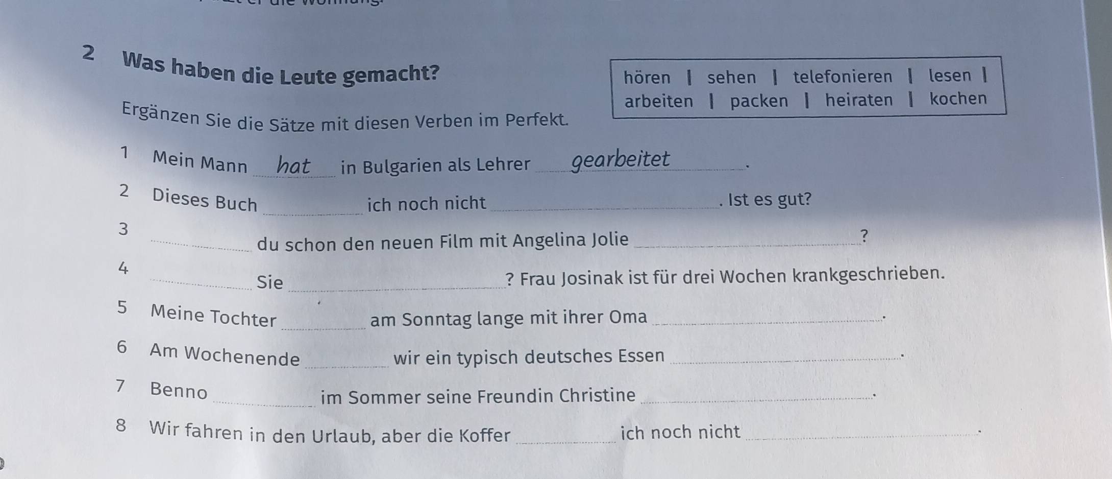 Was haben die Leute gemacht? 
hören ┃ sehen ┃ telefonieren ┃ lesen ┃ 
arbeiten ┃ packen ┃ heiraten ┃ kochen 
Ergänzen Sie die Sätze mit diesen Verben im Perfekt. 
1 Mein Mann _gearbeitet_ 
_in Bulgarien als Lehrer 
. 
_ 
2 Dieses Buch _. lst es gut? 
ich noch nicht 
3 
_du schon den neuen Film mit Angelina Jolie _? 
4 
_Sie_ ? Frau Josinak ist für drei Wochen krankgeschrieben. 
5 Meine Tochter 
_am Sonntag lange mit ihrer Oma_ 
. 
6 Am Wochenende _wir ein typisch deutsches Essen _. 
7 Benno 
_im Sommer seine Freundin Christine_ 
. 
8 Wir fahren in den Urlaub, aber die Koffer _ich noch nicht_ .