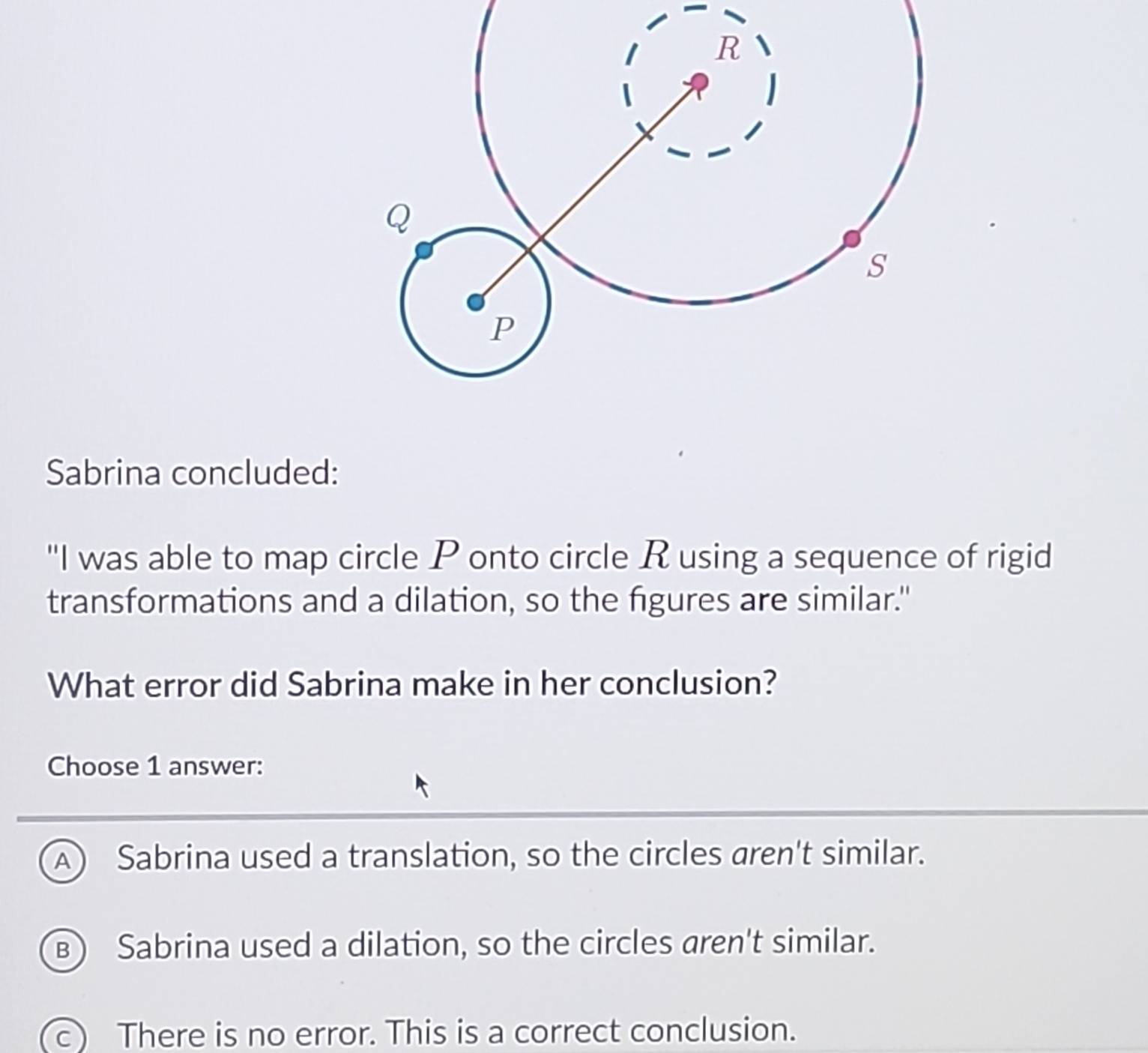 Sabrina concluded:
"I was able to map circle P onto circle R using a sequence of rigid
transformations and a dilation, so the figures are similar."
What error did Sabrina make in her conclusion?
Choose 1 answer:
A) Sabrina used a translation, so the circles aren't similar.
B) Sabrina used a dilation, so the circles aren't similar.
c) There is no error. This is a correct conclusion.