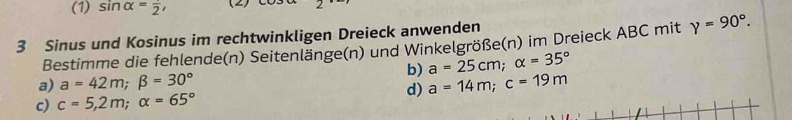 (1) sin alpha =frac 2, (2) 
3 Sinus und Kosinus im rechtwinkligen Dreieck anwenden 
Bestimme die fehlende(n) Seitenlänge(n) und Winkelgröße(n) im Dreieck ABC mit gamma =90°. 
a) a=42m; beta =30° b) a=25cm; alpha =35°
d) a=14m; c=19m
c) c=5,2m; alpha =65°