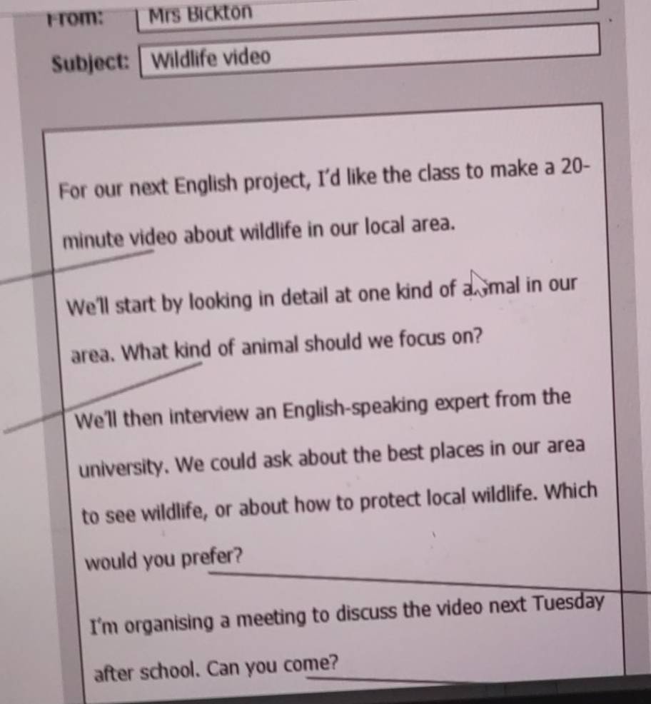 r-rom: Mrs Bickton 
Subject: Wildlife video 
For our next English project, I'd like the class to make a 20-
minute video about wildlife in our local area. 
We'll start by looking in detail at one kind of a mal in our 
area. What kind of animal should we focus on? 
We'll then interview an English-speaking expert from the 
university. We could ask about the best places in our area 
to see wildlife, or about how to protect local wildlife. Which 
would you prefer? 
I'm organising a meeting to discuss the video next Tuesday 
after school. Can you come?