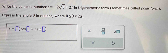 Write the complex number z=-2sqrt(3)+2i in trigonometric form (sometimes called polar form). 
Express the angle θ in radians, where 0≤ θ <2π.
z=□ (cos □ +isin □ )
π  □ /□   sqrt(□ )
×