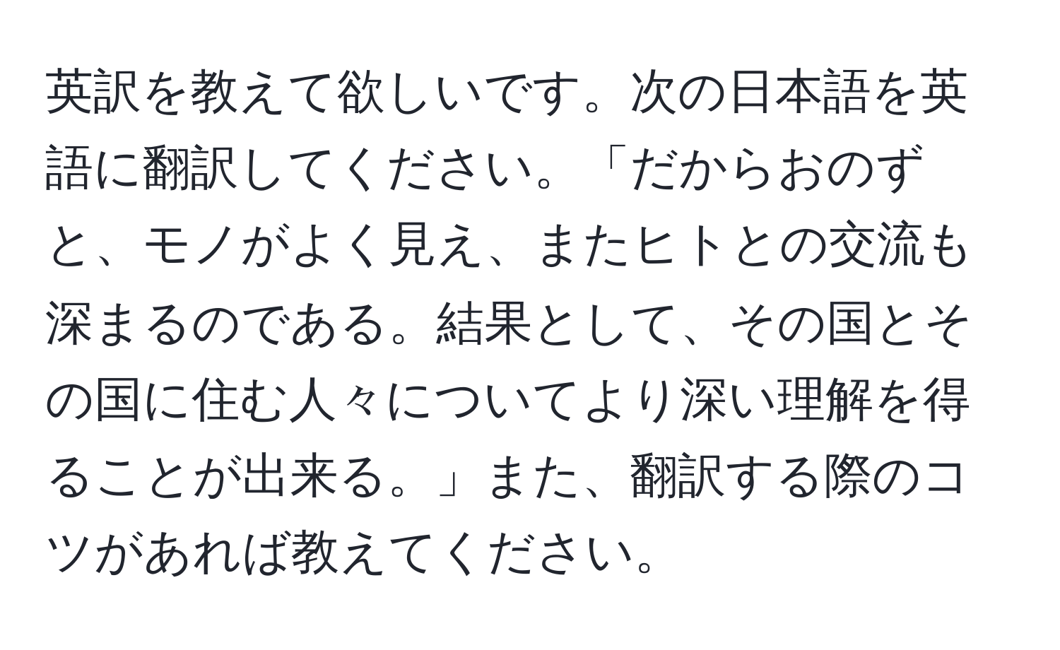 英訳を教えて欲しいです。次の日本語を英語に翻訳してください。「だからおのずと、モノがよく見え、またヒトとの交流も深まるのである。結果として、その国とその国に住む人々についてより深い理解を得ることが出来る。」また、翻訳する際のコツがあれば教えてください。