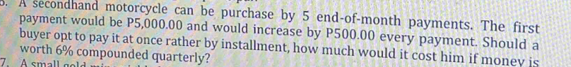 A secondhand motorcycle can be purchase by 5 end-of-month payments. The first 
payment would be P5,000.00 and would increase by P500.00 every payment. Should a 
buyer opt to pay it at once rather by installment, how much would it cost him if monev is 
worth 6% compounded quarterly? 
7. A small go