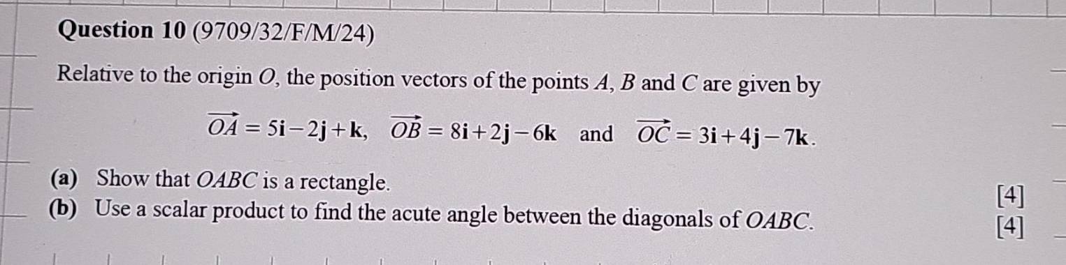 (9709/32/F/M/24) 
Relative to the origin O, the position vectors of the points A, B and C are given by
vector OA=5i-2j+k, vector OB=8i+2j-6k and vector OC=3i+4j-7k. 
(a) Show that OABC is a rectangle. 
[4] 
(b) Use a scalar product to find the acute angle between the diagonals of OABC. [4] 
_