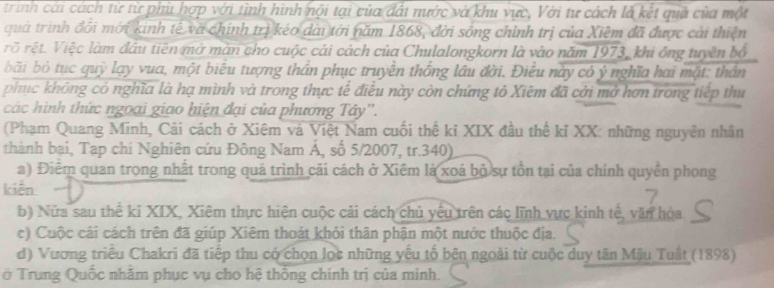 trình cái cách từ từ phù hợp với tình hình nội tại của đất nước và khu vực, Với tư cách là kết quả của một
quả trình đổi mới kinh tế và chính trị kéo dài tới năm 1868, đời sống chính trị của Xiệm đã được cải thiện
rõ rệt. Việc làm đầu tiên mở màn cho cuộc cải cách của Chulalongkorn là vào năm 1973, khi ông tuyền bố
bãi bỏ tục quỳ lạy vua, một biểu tượng thần phục truyền thống lâu đời. Điều này có ý nghĩa hai mặt: thần
phục không có nghĩa là hạ mình và trong thực tế điều này còn chứng tỏ Xiệm đã cới mở hơn trong tiếp thu
các hình thức ngoại giao hiện đại của phương Tây'.
(Phạm Quang Minh, Cải cách ở Xiêm và Việt Nam cuối thế kỉ XIX đầu thế kỉ XX: những nguyên nhân
thành bại, Tạp chí Nghiên cứu Đông Nam Á, số 5/2007, tr.340)
a) Điểm quan trong nhất trong quá trình cải cách ở Xiêm là xoá bộ sự tồn tại của chính quyền phong
kiến
b) Nửa sau thể ki XIX, Xiêm thực hiện cuộc cải cách chủ yêu trên các lĩnh vực kinh tế, văn hóa
c) Cuộc cải cách trên đã giúp Xiêm thoát khỏi thân phận một nước thuộc địa.
d) Vương triều Chakri đã tiếp thu có chọn lọc những yếu tổ bên ngoài từ cuộc duy tân Mậu Tuất (1898)
ở Trung Quốc nhăm phục vụ cho hệ thống chính trị của minh.