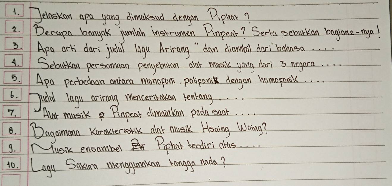 Jelaskan apa yang dimakeud dengan Piphar? 
2. Derapa banyak jumiah instrumen Pinpenr? Serta seburkan baginz-nya! 
3. Apa arti dar: judal lagu Arirang " dan diambil dari bahasa. . . . 
4. Seburkan persamaan pengebutan alar musik yang dari 3 negara. . . . 
5. Apa perbedaan ankara monoroni, poliponi dengan homoronilk. . . . 
6. Judal lagu arirang mencerikakan tenang. . . . 
7. Alar music Pinpear climainkan pada saar. . . . 
8. Dagaimann Karakter volik alot musik Hsaing Waing? 
g. Mlusik ensambel Piphat terdiri alas. . . . 
10. Lagy Saxun menggunkan rangga nada?