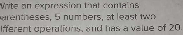 Write an expression that contains 
arentheses, 5 numbers, at least two 
ifferent operations, and has a value of 20.