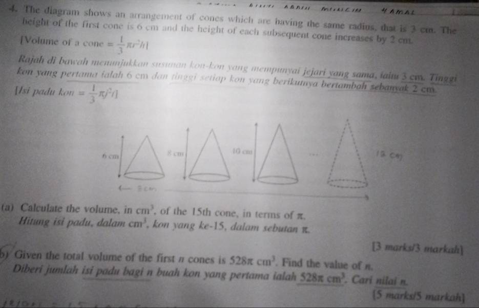 A M A L 
4. The diagram shows an arrangement of cones which are having the same radius, that is 3 cm. The 
height of the first cone is 6 cm and the height of each subsequent cone increases by 2 cm. 
[Volume of a cone = 1/3 π r^2h|
Rajah di bawah menunjukkan susunan kon-kon yang mempunyai jejari yang sama, iaiu 3 ew. Tinggi 
kon yang pertama ialah 6 cm dan tinggi setiap kon yang berikunya bertambah sebanyak 2 cm
[Isi padu kon= 1/3 π j^2r]
(a) Calculate the volume, in cm^3 , of the 15th cone, in terms of π. 
Hitung isi padu, dalam cm^3 , kon yang ke -15, dalam sebutan π. 
[3 marks/3 markah] 
b) Given the total volume of the first π cones is 528π cm^3. Find the value of n. 
Diberi jumlah isi padu bagi n buah kon yang pertama ialah 528π cm^3. Cari nilai n
[5 marks/5 markah]