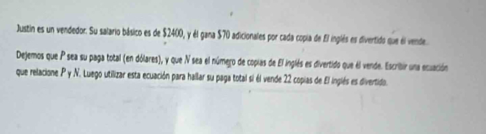 Justin es un vendedor. Su salario básico es de $2400, y él gana $70 adicionales por cada copia de El inglés es divertido que él vende 
Dejemos que P sea su paga total (en dólares), y que N sea el número de copias de El inglés es divertido que él vende. Escribir una ecuación 
que relacione P y N. Luego utilizar esta ecuación para hallar su paga total si él vende 22 copias de El inglés es divertido.