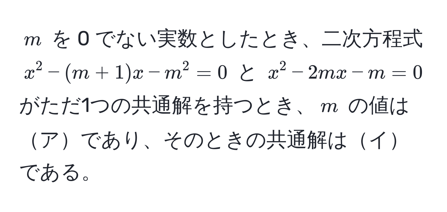 $m$ を 0 でない実数としたとき、二次方程式 $x^2 - (m + 1)x - m^2 = 0$ と $x^2 - 2mx - m = 0$ がただ1つの共通解を持つとき、$m$ の値はアであり、そのときの共通解はイである。