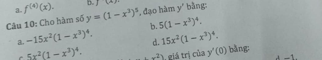 a. f^((4))(x).
b. J(x). 
Câu 10: Cho hàm số y=(1-x^3)^5 , đạo hàm y' bằng:
b. 5(1-x^3)^4.
a. -15x^2(1-x^3)^4. 15x^2(1-x^3)^4. 
d.
5x^2(1-x^3)^4. giá trị của y'(0) bằng:
+x^2) d -1.