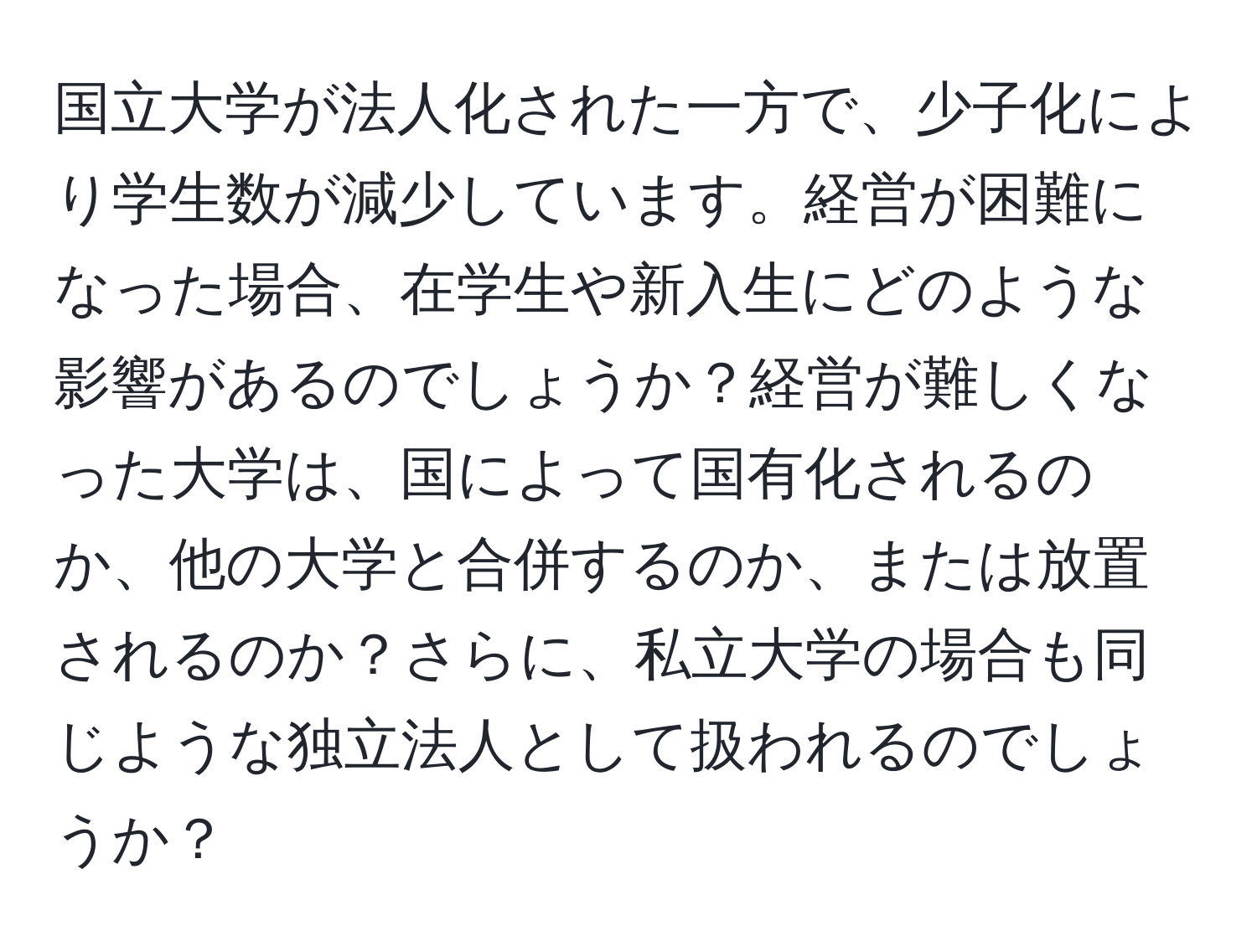 国立大学が法人化された一方で、少子化により学生数が減少しています。経営が困難になった場合、在学生や新入生にどのような影響があるのでしょうか？経営が難しくなった大学は、国によって国有化されるのか、他の大学と合併するのか、または放置されるのか？さらに、私立大学の場合も同じような独立法人として扱われるのでしょうか？