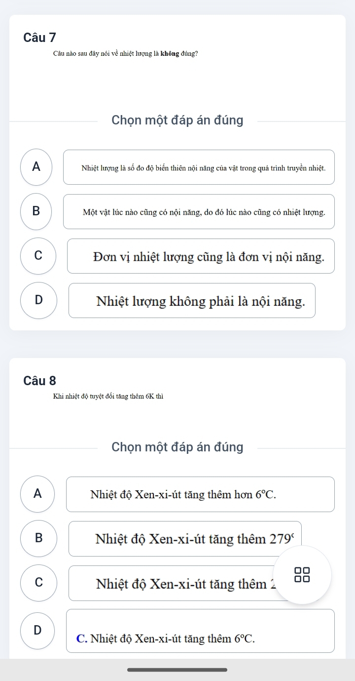 Câu nào sau đây nói về nhiệt lượng là không đúng?
Chọn một đáp án đúng
A Nhiệt lượng là số đo độ biến thiên nội năng của vật trong quá trình truyền nhiệt.
B Một vật lúc nào cũng có nội năng, do đó lúc nào cũng có nhiệt lượng.
C Đơn vị nhiệt lượng cũng là đơn vị nội năng.
D Nhiệt lượng không phải là nội năng.
Câu 8
Khi nhiệt độ tuyệt đổi tăng thêm 6K thì
Chọn một đáp án đúng
A Nhiệt độ Xen-xi-út tăng thêm hơn 6°C.
B Nhiệt độ Xen-xi-út tăng thêm 279^c
□□
C Nhiệt độ Xen-xi-út tăng thêm 2 □□
D C. Nhiệt độ Xen-xi-út tăng thêm 6°C.