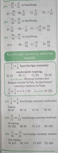 - 28/31 + 8/31  ni hisoblang.
A) - 20/31  B)  3/31  C)  9/31  D) -1 5/31 
235. - 31/43 + 24/43  ni hisoblang.
A)  4/43  B) - 7/43  C) -1 12/43  D)  16/43 
236. - 86/79 + 66/79  ni hisoblang.
A) 0 B) - 20/79  C)  15/8  D)  60/79 
Kasrlarga umumiy maxraj
topish
 2/5  va  1/6  kasrlariga umumiy
mahrajini toping.
A) 15 B) 11 C) 25 D) 30
Yechimi: Maxraji ketma-ket
kelgan sonlar bo‘lsa, ko'paytmasi
umumiy mahraj bo‘ladi.
 2/5  Va  1/6 Rightarrow 5· 6=30 Javob: 30 (D)
237.  7/8  va  5/9  kasrlariga umumiy mahrajini
toping.
A) 35 B) 12 C) 72 D) 30
238.  8/11  va  7/12  kasrlariga umumiy mahraji-
ni toping.
A) 132 B) 56 C) 112 D) 130
239.  11/20  va  10/21  kasrlariga umumiy mahra
jini toping.
A) 415 B) 110 C) 425 D) 420