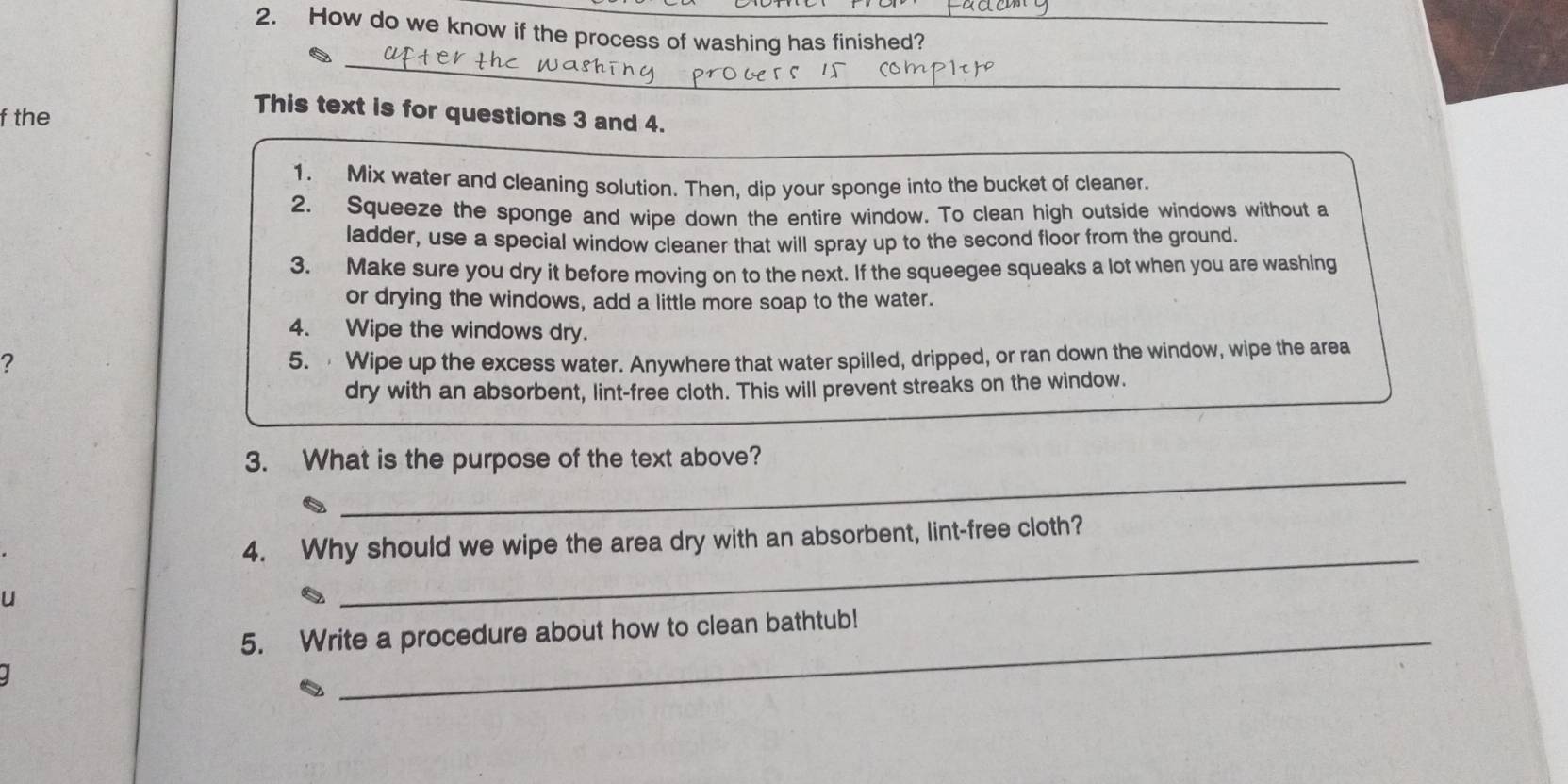 How do we know if the process of washing has finished? 
_ 
_ 
f the 
This text is for questions 3 and 4. 
1. Mix water and cleaning solution. Then, dip your sponge into the bucket of cleaner. 
2. Squeeze the sponge and wipe down the entire window. To clean high outside windows without a 
ladder, use a special window cleaner that will spray up to the second floor from the ground. 
3. Make sure you dry it before moving on to the next. If the squeegee squeaks a lot when you are washing 
or drying the windows, add a little more soap to the water. 
4. Wipe the windows dry. 
? 5. Wipe up the excess water. Anywhere that water spilled, dripped, or ran down the window, wipe the area 
dry with an absorbent, lint-free cloth. This will prevent streaks on the window. 
_ 
3. What is the purpose of the text above? 
4. Why should we wipe the area dry with an absorbent, lint-free cloth? 
u 
_ 
5. Write a procedure about how to clean bathtub!