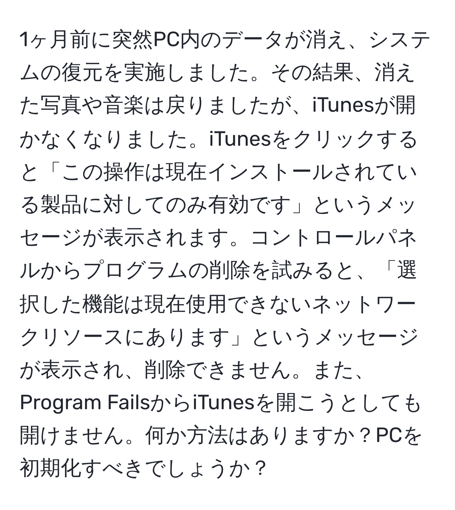 1ヶ月前に突然PC内のデータが消え、システムの復元を実施しました。その結果、消えた写真や音楽は戻りましたが、iTunesが開かなくなりました。iTunesをクリックすると「この操作は現在インストールされている製品に対してのみ有効です」というメッセージが表示されます。コントロールパネルからプログラムの削除を試みると、「選択した機能は現在使用できないネットワークリソースにあります」というメッセージが表示され、削除できません。また、Program FailsからiTunesを開こうとしても開けません。何か方法はありますか？PCを初期化すべきでしょうか？