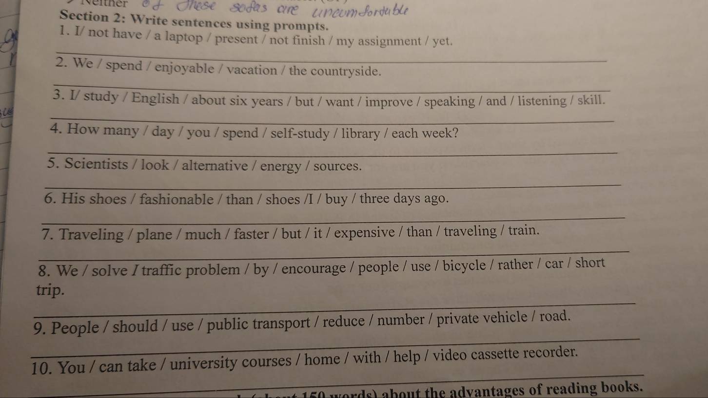 Neither 
Section 2: Write sentences using prompts. 
_ 
1. I/ not have / a laptop / present / not finish / my assignment / yet. 
_ 
_ 
2. We / spend / enjoyable / vacation / the countryside. 
3. I/ study / English / about six years / but / want / improve / speaking / and / listening / skill. 
_ 
4. How many / day / you / spend / self-study / library / each week? 
_ 
5. Scientists / look / alternative / energy / sources. 
_ 
6. His shoes / fashionable / than / shoes /I / buy / three days ago. 
_ 
7. Traveling / plane / much / faster / but / it / expensive / than / traveling / train. 
_ 
8. We / solve I traffic problem / by / encourage / people / use / bicycle / rather / car / short 
_ 
trip. 
_ 
9. People / should / use / public transport / reduce / number / private vehicle / road. 
_ 
10. You / can take / university courses / home / with / help / video cassette recorder. 
words) about the advantages of reading books.