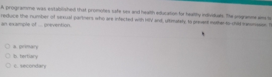 A programme was established that promotes safe sex and health education for healthy individuals. The programme aims to
reduce the number of sexual partners who are infected with HIV and, ultimately, to prevent mother-to-child transmission. T
an example of ... prevention.
a. primary
b. tertiary
c. secondary