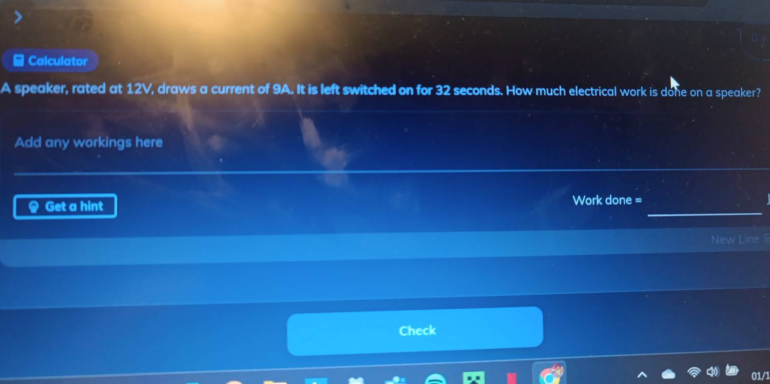 Calculator 
A speaker, rated at 12V, draws a current of 9A. It is left switched on for 32 seconds. How much electrical work is done on a speaker? 
Add any workings here 
@ Get a hint 
_ 
Work done = 
New Line 
Check 
01/1