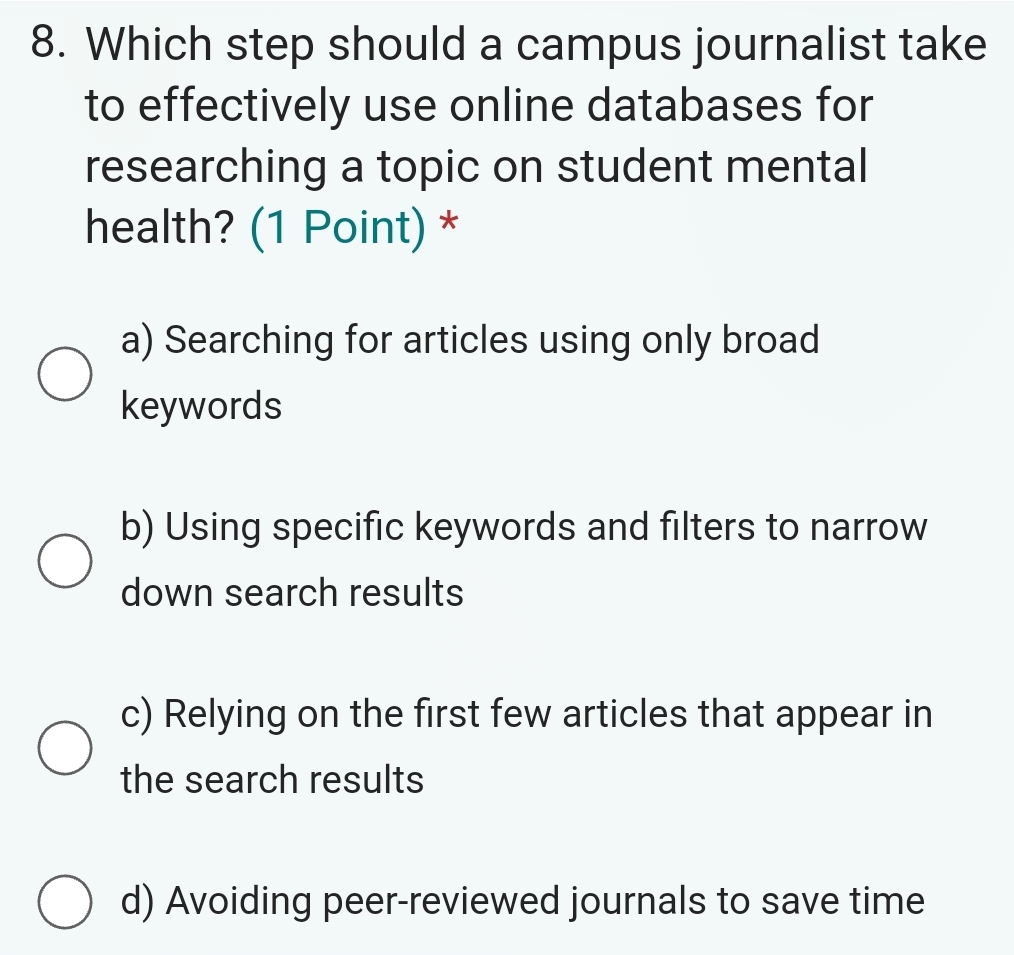 Which step should a campus journalist take
to effectively use online databases for
researching a topic on student mental
health? (1 Point) *
a) Searching for articles using only broad
keywords
b) Using specific keywords and filters to narrow
down search results
c) Relying on the first few articles that appear in
the search results
d) Avoiding peer-reviewed journals to save time