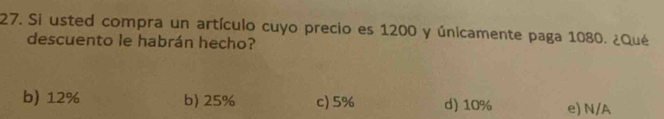 Si usted compra un artículo cuyo precio es 1200 y únicamente paga 1080. ¿Qué
descuento le habrán hecho?
b) 12% b) 25% c) 5% d) 10% e) N/A