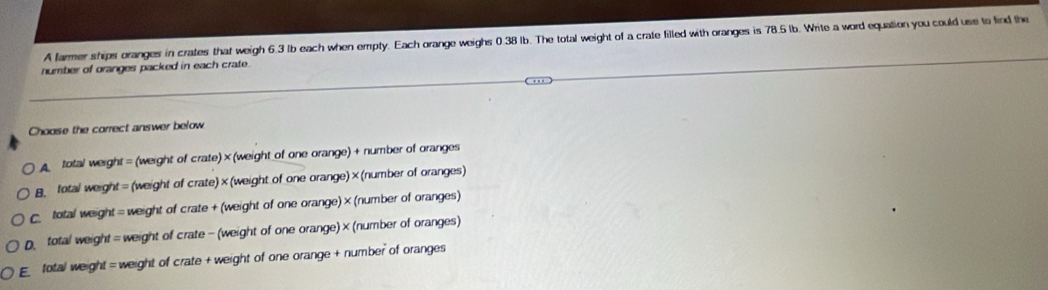 A farmer ships oranges in crates that weigh 6.3 lb each when empty. Each orange weighs 0.38 Ib. The total weight of a crate filled with oranges is 78.5 lb. Write a word equation you could use to find the
number of oranges packed in each crate.
Choose the correct answer below
total weight = (weight of crate) ×(weight of one orange) + number of oranges
B total weight = (weight of crate)×(weight of one orange)×(number of oranges)
total weight = weight of crate + (weight of one orange) ×(number of oranges)
D total weight = weight of crate - (weight of one orange)× (number of oranges)
E total weight = weight of crate + weight of one orange + number of oranges