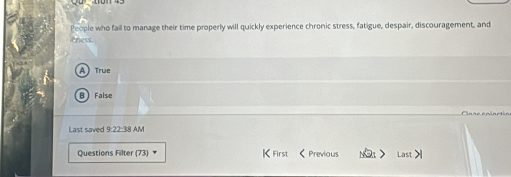 People who fail to manage their time properly will quickly experience chronic stress, fatigue, despair, discouragement, and
t ness.
A) True
B False
^
Last saved 9:22:38 AM
Questions Filter (73) |