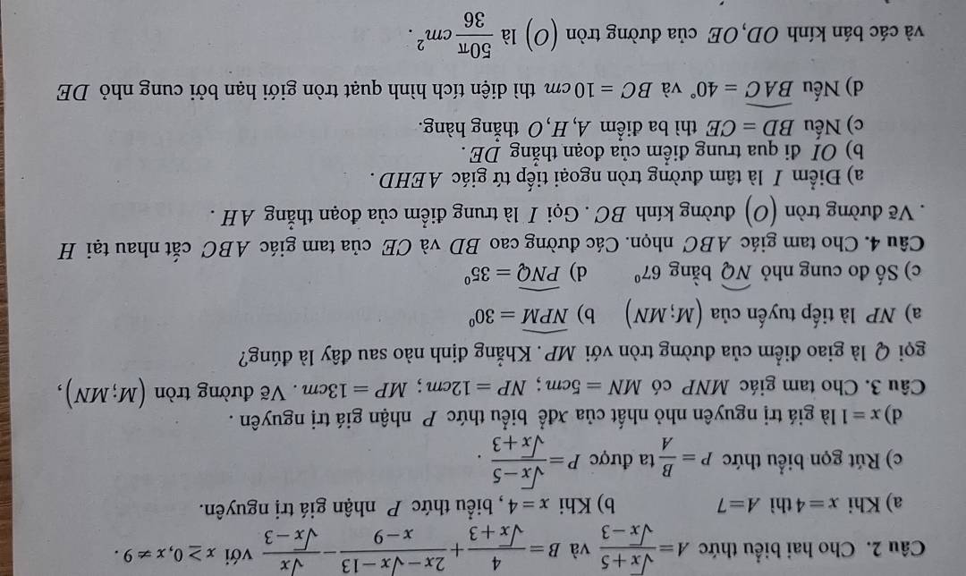 Cho hai biểu thức A= (sqrt(x)+5)/sqrt(x)-3  và B= 4/sqrt(x)+3 + (2x-sqrt(x)-13)/x-9 - sqrt(x)/sqrt(x)-3  với x≥ 0,x!= 9.
a) Khi x=4 thì A=7 b) Khi x=4 , biểu thức P nhận giá trị nguyên.
c) Rút gọn biểu thức P= B/A  ta được P= (sqrt(x)-5)/sqrt(x)+3 .
d) x=1 là giá trị nguyên nhỏ nhất của xđể biểu thức P nhận giá trị nguyên .
Câu 3. Cho tam giác MNP có MN=5cm;NP=12cm;MP=13cm Vẽ đường tròn (M;MN),
gọi Q là giao điểm của đường tròn với MP. Khẳng định nào sau đây là đúng?
a) NP là tiếp tuyến của (M;MN) b) widehat NPM=30°
c) Số đo cung nhỏ widehat NQ bàng 67° d) widehat PNQ=35°
Câu 4. Cho tam giác ABC nhọn. Các đường cao BD và CE của tam giác ABC cắt nhau tại H
. Vẽ đường tròn (O) đường kính BC . Gọi I là trung điểm của đoạn thẳng AH .
a) Điểm I là tâm đường tròn ngoại tiếp tứ giác AEHD .
b) OI đi qua trung điểm của đoạn thắng DE .
c) Nếu BD=CE thì ba điểm A, H, O thẳng hàng.
d) Nếu widehat BAC=40° và BC=10cm thì diện tích hình quạt tròn giới hạn bởi cung nhỏ DE
và các bán kính OD,OE của đường tròn (O) là  50π /36 cm^2.