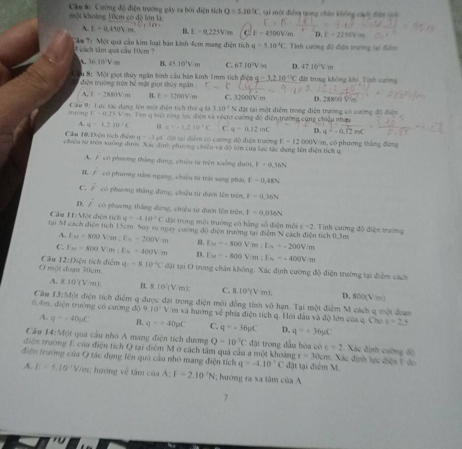 Cường độ điện trường gây ra bởi điện tích Q=5.10°C T  ại một điểm trong chân không cách diên sch
một khoảng 10cm có độ lớn là:
A. E=0.450Vm. B. E=0.225V/m C E=4500V/m. D. E-2250V/m
'u : Một quả cầu kim loại bán kính 4cm mang điện tích q=5.10^(-3)C. Tính cường độ điện trường tại điểm
1 cách tâm qua cầu 10cm ?
A. 36.10^5V/m B. 45.10^3V/m C. 67.10^3V/m D. 47.10^3V/m
Cầu 8: Một giọt thủy ngân hình câu bán kính 1mm tích điện q=3.2.10^(-13)C đặt trong không khi, Tính cường
điện trường trên bể mặt giọt thủy ngân
A. E=2880V/m B. E=3200V/m C. 32000V/m D. 28800 V m
Câu 9: Lực tác dụng lên một điện tích thứ q là 3.10^(-5)N đặt tại một điểm trong điện trường có cường độ điện
trường E=0.25V/m.  Tim q biết răng lục điện và véctơ cường độ điện trường cũng chiều nhau
4. q=1.2.10^3C B. q=-1,2,10^(-3)C C. q=0.12mC D. q=-0.12mC
Câu 10:D tên tích điểm q=-3 C đặt tại điểm có cường độ điện trường E=12000V/m , có phương tháng đứng
chiều từ trên xuống dưới. Xác định phương chiếu và độ lớn của lực tác dụng lên điện tích q
A. F có phương thắng đứng, chiêu từ trên xuống dưới, F=0.36N
B. vector F có phương năm ngang, chiều từ trải sang phải, F=0.48N
C. vector F có phương thắng đừng, chiếu từ dưới lên trên, F=0.36N
D. vector F có phương thắng đứng, chiêu từ đưới lên trên, F=0.036N
Câu 11:MO ật điện tích q=-4.10°C đặật trong môi trường có hằng số điện môi c=2. Tính cường độ điện trường
tại M cách điện tích 15cm. Suy ra ngay cường độ điện trường tại điểm N cách điện tích 0.3m
A. E_M=800V/m. E_N=200V/m B. E_M=-800V/m;E_N=-200V/m
C. E_M=800V/m:E_N=400V/m D. E_M=-800V/m;E_N=-400V/m
Câu 12:D ên tích điểm q_1=8.10^(-2)C đật tại O trong chân không, Xác định cường độ điện trường tại điểm cách
O một đoạn 30cm.
A. 8.10^3(V/m): B. 8.10^2(V/m): C. 8.10^4(V/m): D. 800(V/m)
Câu 13:MO điện tích điểm q được đặt trong điện môi đồng tính vô hạn. Tại một điểm M cách q một đoan
9.4m, điện trường có cường độ 9.10^5 V/m và hướng vệ phía điện tích q. Hỏi đấu và độ lớn của q. Cho a=25
A. q=-40mu C B. q=+40mu C C. q=-36mu C D. q=+36mu C
Câu 14:M lột quả cầu nhó A mang điện tích dương Q=10^(-7)C đặt trong đầu hóa có c=2 Xác định cường độ
điện trường E của điện tích Q tại điểm M ở cách tầm quả cầu a một khoảng r=30cm 1. Xác định lực điện F do
điện trường của Q tác dụng lên quả cầu nhỏ mang điện tích q=-4.10^(-7)C đặt tại điểm M.
A. E=5,10^(-1)V/m; hướng về tâm của A:F=2.10^(-7)N; hướng ra xa tâm của A
7