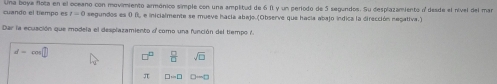 cuando el tempo es Lna boya flota en el oceano con movimiento armónico simple con una amplitud de 6 11 y un periodo de 5 segundos. Su desplazamiento n' desde el nível del mar
t=0 segundos es 0 B, e inicialmente se mueve hacía abajo.(Observe que hacía abajo índica la dirección negativa.) 
Dar la ecuación que modela el desplazamiento a como una función del tempo 7.
d=cos □
 □ /□   sqrt(□ )
π □ =□ D-D