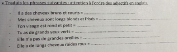 Traduis les phrases suivantes : attention à l'ordre des adjectifs en anglais. 
Il a des cheveux bruns et courts =_ 
Mes cheveux sont longs blonds et frisés ==_ 
on visage est rond et petit=_ 
_ 
_ 
Tu as de grands yeux verts = 
_ 
Elle n'a pas de grandes oreilles = 
Elle a de longs cheveux raides roux =