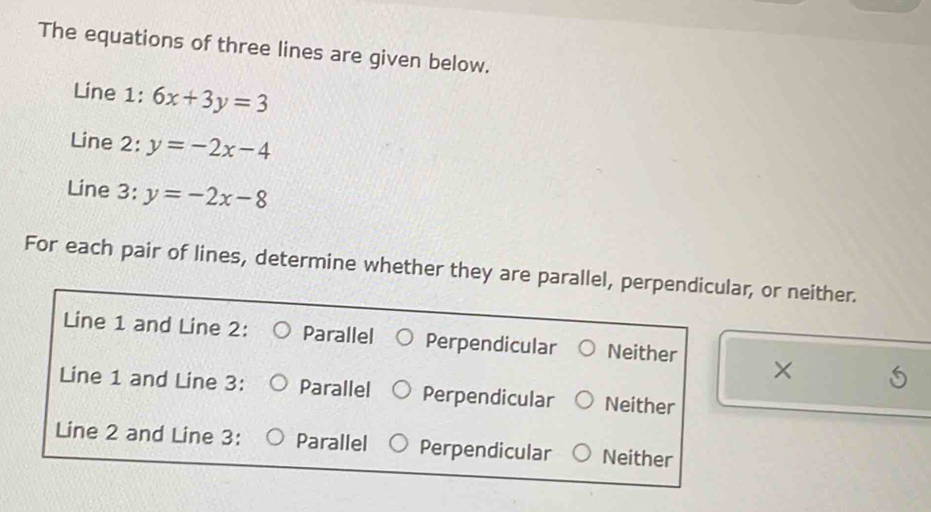 The equations of three lines are given below.
Line 1: 6x+3y=3
Line 2: y=-2x-4
Line 3: y=-2x-8
For each pair of lines, determine whether they are parallel, perpendicular, or neither.
Line 1 and Line 2: Parallel Perpendicular Neither ×
Line 1 and Line 3: Parallel Perpendicular Neither
Line 2 and Line 3: Parallel Perpendicular Neither