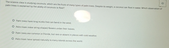 The science class is studying coconuts, which are the fruits of many types of palm trees. Despite its weight, a coconut can float in water. Which abservation of
palm trees is explained by the ability of coconuts to float?
Palm trees have long trunks that can bend in the wind.
Palm trees make string-shaped flowers under their lees.
Palm trees are common in Florida, but rare or absent in places with cold weather.
Palm trees have spread naturally to many islands across the world.