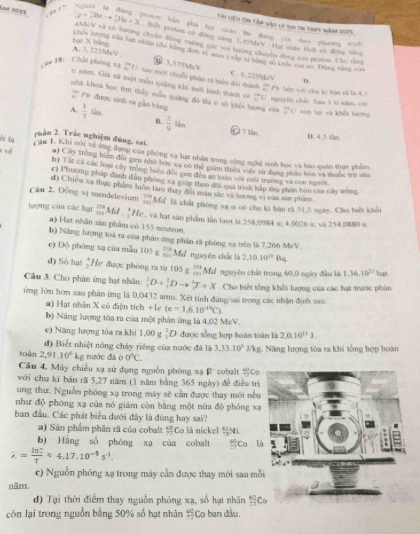 km 2025  do 1 7;
Tài liệu Ôn tập vật lý thi tn thịt năm 2025
aroion bàn phá hạt nhân Be đung yòn theo phương trình
Biết proton có động năng 5.45MeV. Hạt niân Heh có động năng
_3^(1p+_4^+Beto _2^+He+X 4McV và có huớng chyên dộng vuờng goc với hướng chuyên đòng của proton. Cho tàng
hạt X bāng khôi lượng của hạt nhân (đo bằng đơn vị amu ) xấp xỉ bằng số khổi của so, Động năng của
A. 1,225MeV C. 6,225MeV
câu 18: Chất phóng xạ
3.575MeV
D.
sau một chuỗi phân rữ biện đội thành frac 20)40 Pò bèn với chu ki bàn sã là 4,5
tì năm. Giả sử một mẫu quāng khi mới hình thành có  250/60  U nguyễn chất. Sau 1 ti năm, các
nhà khoa học tim thấy mẫu quặng đó thi ti số khổi lượng của _0^((20) con lại yà khôi lượng
''' Pó được sinh ra gần bàng
A. frac 1)7lin B.  2/9 lin
À 7 lần D. 4,5 lån
nhần 2. Trắc nghiệm đúng, sai,
ết là câu 1. Khi nói về ứng dụng của phóng xạ hạt nhân trong công nghệ sinh học và báo quân thực phẩm
#) Cây tròng biển đôi gen nhờ bức xã có thể giám thiêu việc sử dung phần bón và thuốc trừ sâu
* v ề b) Tat cả các loại cây tròng bien đổi gen đều an toàn với môi trường và con người
c) Phương pháp dánh đầu phóng xa giúp theo dôi quá trình háp thụ phân bòn của cây tròng
đ) Chiếu xạ thực phẩm luôn lâm thay đổi mâu sắc và hương vị của sản phẩm
Câu 2. Đồng vị mendelevium beginarrayr 258 101endarray Mđ là chất phóng xạ ơ có chu kì bán rã 51.5 ngày. Cho biết khỏi
lượng của các hạt beginarrayr 258 101endarray Md .  4/2  He , và hạt sản phẩm lần lượt là 258,0984 u; 4,0026 u: và 254,0880 u
a) Hạt nhân sản phẩm có 155 neutron
b) Năng lượng toà ra của phân ứng phân rã phóng xạ trên là 7,266 MeV.
c) Độ phóng xạ của mẫu 105 g beginarrayr 258 101endarray Mđ nguyên chất là 2,10.10^(10)Bq.
d) Số hạt  4/2  He được phỏng ra từ 105 beginarrayr 258 * 101 Md nguyên chất trong 60,0 ngày đầu là 1.36.10^(23) hat.
Câu 3. Cho phân ứng hạt nhân: _1^(2D+_1^2Dto _1^3T+X. Cho biết tổng khổi lượng của các hạt trước phân
ứng lớn hơn sau phản ứng là 0,0432 amu. Xét tính đúng/sai trong các nhận định sau:
a) Hạt nhân X có điện tích +1e (e=1,6,10^-19)C).
b) Năng lượng tỏa ra của một phản ứng là 4.02 MeV.
e) Năng lượng tỏa ra khi 1,00g_1^(2D được tổng hợp hoàn toàn là 2,0.10^11)J.
d) Biết nhiệt nóng chảy riêng của nước đá là 3,33.10^5 J:1 J/kg. Năng lượng tóa ra khi tổng hợp hoàn
toàn 2,91.10^6 kg nước đá ở 0^nC.
Câu 4. Máy chiếu xạ sử dụng nguồn phóng xạ β cobalt _0^((40)Co
với chu ki bán rã 5,27 năm (1 năm bằng 365 ngày) để điều trị
ung thư. Nguồn phóng xạ trong máy sẽ cần được thay mới nếu
như độ phóng xạ của nó giảm còn bằng một nửa độ phóng xạ
ban đầu. Các phát biểu dưới đây là đúng hay sai?
a) Sản phẩm phân rã của cobalt frac 60)77 Co là nickel  61/78 NL
b) Hằng số phóng xạ của cobalt _(27)^(60)Co l
i.= ln 2/T approx 4,17.10^(-9)s^(-1).
c) Nguồn phóng xạ trong máy cần được thay mới sau mỗ
năm.
d) Tại thời điểm thay nguồn phóng xạ, số hạt nhân  60/27  C
còn lại trong nguồn bằng 50% số hạt nhân  60/27  Co ban đầu.