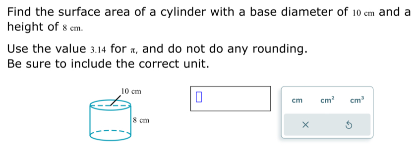 Find the surface area of a cylinder with a base diameter of 10 cm and a 
height of 8 cm. 
Use the value 3.14 for π, and do not do any rounding. 
Be sure to include the correct unit.
cm cm^2 cm^3
×