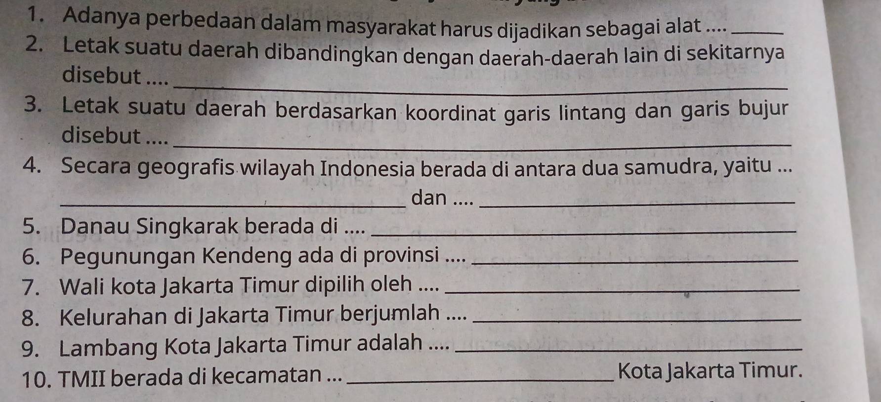 Adanya perbedaan dalam masyarakat harus dijadikan sebagai alat ...._ 
2. Letak suatu daerah dibandingkan dengan daerah-daerah lain di sekitarnya 
_ 
disebut .... 
3. Letak suatu daerah berdasarkan koordinat garis lintang dan garis bujur 
disebut ...._ 
4. Secara geografis wilayah Indonesia berada di antara dua samudra, yaitu ... 
_dan ...._ 
5. Danau Singkarak berada di ...._ 
6. Pegunungan Kendeng ada di provinsi ...._ 
7. Wali kota Jakarta Timur dipilih oleh ...._ 
8. Kelurahan di Jakarta Timur berjumlah ...._ 
9. Lambang Kota Jakarta Timur adalah ...._ 
10. TMII berada di kecamatan ... _Kota Jakarta Timur.