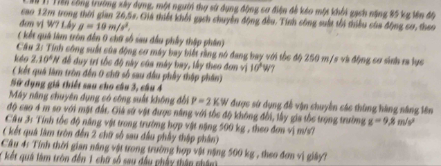 Tiền công trường xây dựng, một người thợ sử dụng động cơ điện đề kéo một khổi gạch năng 85 kg lên độ 
cao 12m trong thời gian 26,5s. Giá thiết khởi gạch chuyền động đều. Tính công suất tối thiểu của động cơ, theo 
đơm vị W? Lây g=10m/s^2. 
( kết quả làm tròn đến 0 chữ số sau đầu phây thập phân) 
Cầu 2: Tính công suất của động cơ máy bay biết rằng nó đang bay với tốc độ 250 m/s và động cơ sinh ra lực 
kéo 2.10^6N đề duy trí tốc độ này của máy bay, lấy theo đơn vị 10^4W? 
( kết quả làm tròn đến 0 chữ số sau đầu phầy thập phân) 
Sữ dụng giá thiết sau cho câu 3, câu 4 
Máy năng chuyên dụng có công suất không đối P=2kW được sử dụng đề vận chuyền các thùng hàng năng lên 
độ cao 4 m so với mặt đất. Giả sử vật được năng với tốc độ không đổi, lầy gia tốe trọng trường g=9,8m/s^2
Câu 3: Tính tốc độ năng vật trong trường hợp vật năng 500 kg , theo đơn vị m/s? 
( kết quá làm tròn đến 2 chữ số sau đầu phầy thập phân) 
Câu 4: Tính thời gian năng vật trong trường hợp vật nặng 500 kg , theo đơn vị giây? 
( kết quá làm tròn đến 1 chữ số sau đầu phẩy thân nhâm