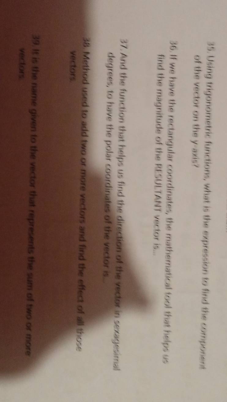 Using trigonometric functions, what is the expression to find the component 
of the vector on the y-axis? 
36. If we have the rectangular coordinates, the mathematical tool that helps us 
find the magnitude of the RESULTANT vector is... 
37. And the function that helps us find the direction of the vector in sexagesimal 
degrees, to have the polar coordinates of the vector is... 
38. Method used to add two or more vectors and find the effect of all those 
vectors. 
39. It is the name given to the vector that represents the sum of two or more 
vectors