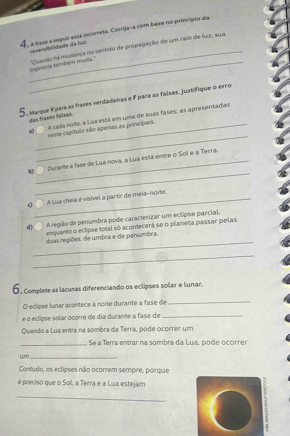 A frase a seguir está incorreta. Corrija-a com base no princípio da 
_ 
reversibilidade da luz. 
*Quando ha mudança no sentido de propagação de um raio de luz, sua 
_trajetória também muda." 
5, Marque V para as frases verdadeiras e F para as falsas. Justifique o erro 
das frases falsas. 
_ 
a) A cada noite, a Lua está em uma de suas fases; as apresentadas 
_neste capítulo são apenas as principais. 
_ 
b)_ Durante a fase de Lua nova, a Lua está entre o Sol e a Terra. 
c)_ A Lua cheia é visível a partir de meia-noite. 
d) A região de penumbra pode caracterizar um eclipse parcial, 
enquanto o eclipse total só acontecerá se o planeta passar pelas 
_ 
duas regiões, de umbra e de penumbra. 
_ 
〇 . Complete as lacunas diferenciando os eclipses solar e lunar. 
O eclipse lunar acontece à noite durante a fase de_ 
e o eclipse solar ocorre de dia durante a fase de_ 
Quando a Lua entra na sombra da Terra, pode ocorrer um 
_Se a Terra entrar na sombra da Lua, pode ocorrer 
um_ 
Contudo, os eclipses não ocorrem sempre, porque 
é preciso que o Sol, a Terra e a Lua estejam 
_