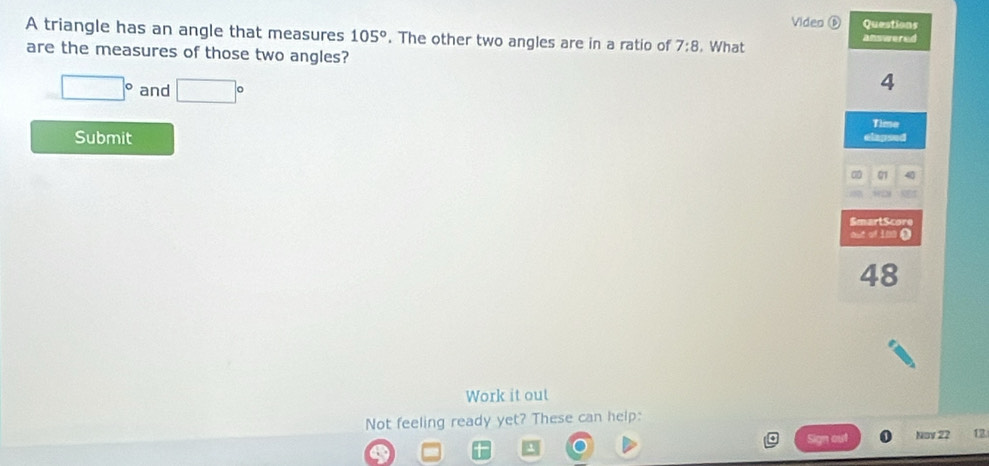 Viden ⑥ Questions 
A triangle has an angle that measures 105°. The other two angles are in a ratio of 7:8 , What answered 
are the measures of those two angles?
□° and □°
4
Time 
Submit 
elapsed 
01 40 
SmartScore 
aut of 100 ( 
48 
Work it out 
Not feeling ready yet? These can help: 
Nov 22 12