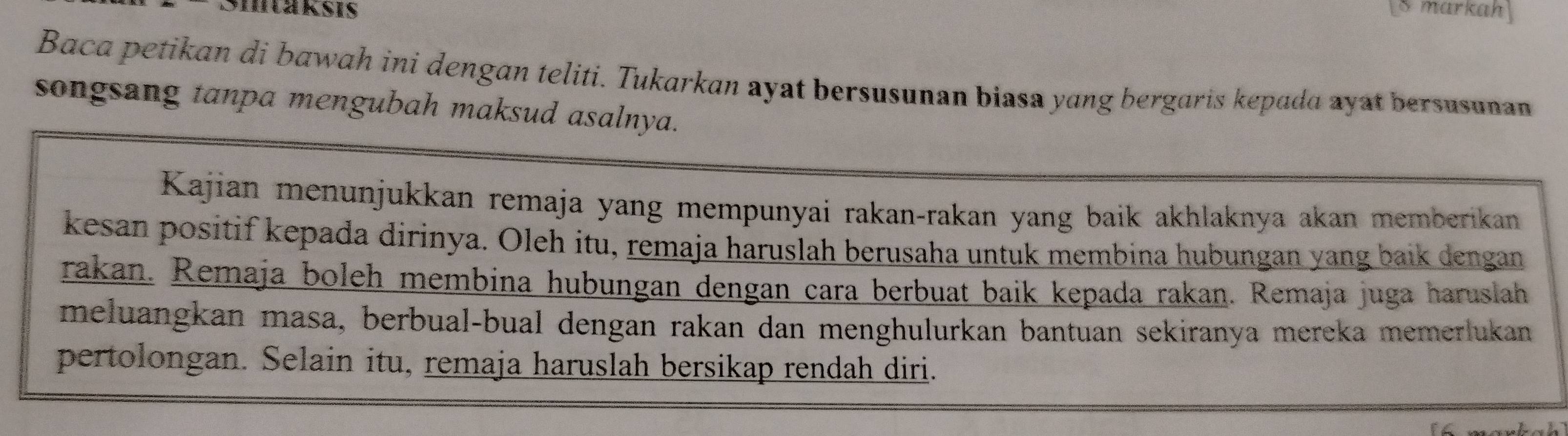 Smtaksis Smarkah 
Baca petikan di bawah ini dengan teliti. Tukarkan ayat bersusunan biasa yang bergaris kepada ayat bersusunan 
songsang tanpa mengubah maksud asalnya. 
Kajian menunjukkan remaja yang mempunyai rakan-rakan yang baik akhlaknya akan memberikan 
kesan positif kepada dirinya. Oleh itu, remaja haruslah berusaha untuk membina hubungan yang baik dengan 
rakan. Remaja boleh membina hubungan dengan cara berbuat baik kepada rakan. Remaja juga haruslah 
meluangkan masa, berbual-bual dengan rakan dan menghulurkan bantuan sekiranya mereka memerlukan 
pertolongan. Selain itu, remaja haruslah bersikap rendah diri.