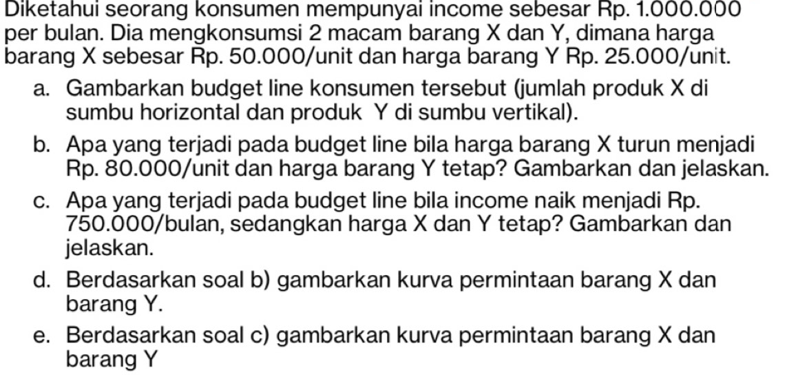 Diketahui seorang konsumen mempunyai income sebesar Rp. 1.000.000
per bulan. Dia mengkonsumsi 2 macam barang X dan Y, dimana harga 
barang X sebesar Rp. 50.000 /unit dan harga barang Y Rp. 25.000 /unit. 
a. Gambarkan budget line konsumen tersebut (jumlah produk X di 
sumbu horizontal dan produk Y di sumbu vertikal). 
b. Apa yang terjadi pada budget line bila harga barang X turun menjadi
Rp. 80.000 /unit dan harga barang Y tetap? Gambarkan dan jelaskan. 
c. Apa yang terjadi pada budget line bila income naik menjadi Rp.
750.000/bulan, sedangkan harga X dan Y tetap? Gambarkan dan 
jelaskan. 
d. Berdasarkan soal b) gambarkan kurva permintaan barang X dan 
barang Y. 
e. Berdasarkan soal c) gambarkan kurva permintaan barang X dan 
barang Y