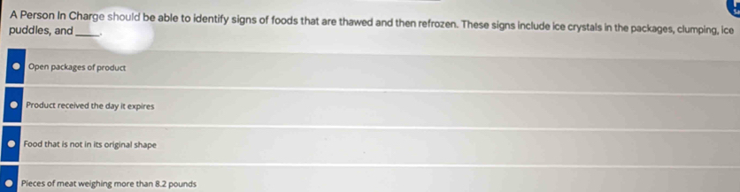 A Person In Charge should be able to identify signs of foods that are thawed and then refrozen. These signs include ice crystals in the packages, clumping, ice 
puddles, and_ 
Open packages of product 
Product received the day it expires 
Food that is not in its original shape 
Pieces of meat weighing more than 8.2 pounds