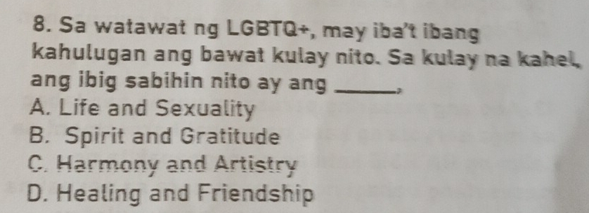 Sa watawat ng LGBTQ+, may iba't ibang
kahulugan ang bawat kulay nito. Sa kulay na kahel,
ang ibig sabihin nito ay ang_
A. Life and Sexuality
B. Spirit and Gratitude
C. Harmony and Artistry
D. Healing and Friendship