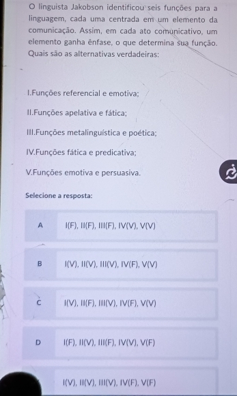 linguista Jakobson identificou seis funções para a
linguagem, cada uma centrada em um elemento da
comunicação. Assim, em cada ato comunicativo, um
elemento ganha ênfase, o que determina sua função.
Quais são as alternativas verdadeiras:
I.Funções referencial e emotiva:
II.Funções apelativa e fática;
III.Funções metalinguística e poética;
IV.Funções fática e predicativa;
V.Funções emotiva e persuasiva.
Selecione a resposta:
A I(F), II(F), III(F), IV(V), V(V)
B I(V), II(V), III(V), IV(F), V(V)
C I(V), II(F), III(V), IV(F), V(V)
D I(F), II(V), III(F), IV(V), V(F)
I(V), II(V), III(V), IV(F), V(F)