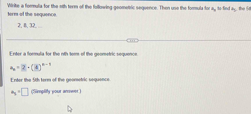 Write a formula for the nth term of the following geometric sequence. Then use the formula for a_n to find a_5 , the 5t
term of the sequence.
2, 8, 32, ... 
Enter a formula for the nth term of the geometric sequence.
a_n=2· (4)^n-1
Enter the 5th term of the geometric sequence.
a_5=□ (Simplify your answer.)