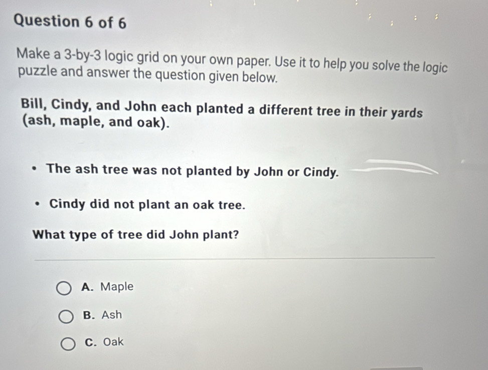 Make a 3 -by- 3 logic grid on your own paper. Use it to help you solve the logic
puzzle and answer the question given below.
Bill, Cindy, and John each planted a different tree in their yards
(ash, maple, and oak).
The ash tree was not planted by John or Cindy.
Cindy did not plant an oak tree.
What type of tree did John plant?
A. Maple
B. Ash
C. Oak