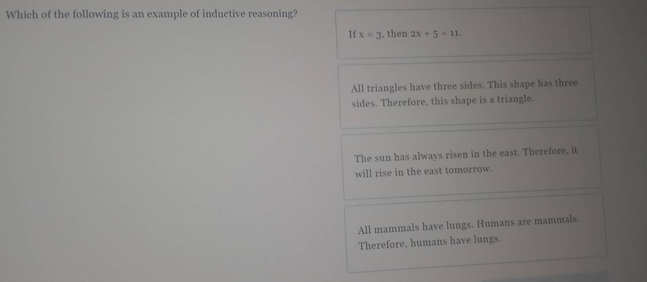 Which of the following is an example of inductive reasoning?
If x=3 , then 2x+5=11.
All triangles have three sides. This shape has three
sides. Therefore, this shape is a triangle.
The sun has always risen in the east. Therefore, it
will rise in the east tomorrow.
All mammals have lungs. Humans are mammals.
Therefore, humans have lungs.